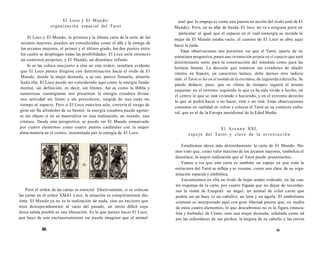 El Loco y El Mundo: 
organización espacial del Tarot 
El Loco y El Mundo, la primera y la última carta de la serie de los 
arcanos mayores, pueden ser consideradas como el alfa y la omega de 
los arcanos mayores, el primer y el último grado, los dos puntos entre 
los cuales se despliegan todas las posibilidades. El Loco sería entonces 
un comienzo perpetuo, y El Mundo, un desenlace infinito. 
Si se las coloca una junto a otra en este orden, resultara evidente 
que El Loco parece dirigirse con determinación hacia el óvalo de El 
Mundo, donde la mujer desnuda, a su vez, parece llamarlo, atraerlo 
hada ella. El Loco puede ser considerado aquí como la energía funda-mental, 
sin definición, es decir, sin límites. Así es como la Biblia y 
numerosas cosmogonías nos presentan la energía creadora divina: 
una actividad sin límite y sin precedente, surgida de una nada sin 
tiempo ni espacio. Pero si El Loco estuviera solo, correría el riesgo de 
girar sin fin alrededor de su bastón: la energía creadora puede agotar-se 
sin objeto si no se materializa en una realización, un mundo, una 
criatura. Desde esta perspectiva, se puede ver El Mundo enmarcado 
por cuatro elementos como cuatro puntos cardinales con la mujer-alma- 
materia en el centro, inseminada por la energía de El Loco. 
Pero el orden de las cartas es esencial. Efectivamente, si se colocan 
las cartas en el orden XXI-E1 Loco, la situación es completamente dis-tinta: 
El Mundo ya no es la realización de nada, sino un encierro que 
mira desesperadamente al vacío del pasado, un inicio difícil cuya 
única salida posible es una liberación. Es lo que parece hacer El Loco, 
que huye de este enclaustramiento (se puede imaginar que el animal 
60 
azul que lo empuja es como una puesta en acción del óvalo azul de El 
Mundo). Pero, en su afán de huida, El loco no va a ninguna parte en 
particular: al igual que el espacio en el cual sumergía su mirada la 
mujer de El Mundo estaba vacío, el camino de El Loco se abre aquí 
hacia la nada. 
Estas observaciones nos permiten ver que el Tarot, aparte de su 
estructura progresiva, posee una orientación propia en el espacio que será 
determinante tanto para la construcción del mándala como para las 
lecturas futuras. La decisión que tomaron sus creadores de añadir 
rótulos en francés, en caracteres latinos, debe darnos otro indicio 
más: el Tarot se lee en el sentido de la escritura, de izquierda a derecha. Se 
puede deducir, pues, que su «línea de tiempo» seguirá el mismo 
esquema: en el extremo izquierdo lo que ya ha sido vivido o hecho, en 
el centro lo que se está viviendo o haciendo, y en el extremo derecho 
lo que se podrá hacer o no hacer, vivir o no vivir. Estas observaciones 
consisten en realidad en volver a colocar el Tarot en su contexto cultu-ral, 
que es el de la Europa meridional de la Edad Media. 
El Arcano XXI, 
e s p e j o del Tarot y clave de la o r i e n t a c i ón 
Estudiemos ahora más detenidamente la carta de El Mundo. He-mos 
visto que, como valor máximo de tos arcanos mayores, simboliza el 
desenlace, la mayor realización que el Tarot puede presentarnos. 
Vamos a ver que esta carta es también un espejo en que toda la 
estructura del Tarot se refleja y se resume, como una clave de su orga-nización 
espacial y simbólica, 
Encontramos en ella un óvalo de hojas azules rodeado, en las cua-tro 
esquinas de la carta, por cuatro Figuras que no dejan de recordar-nos 
la visión de Ezequiel: un ángel, un animal de color carne que 
podría ser un buey (o un caballo), un león y un águila. El simbolismo 
cristiano es interpretado aquí con gran libertad puesto que, en medio 
de estos cuatro elementos, lo que descubrimos no es la figura (mascu-lina 
y barbada) de Cristo, sino una mujer desnuda, señalada como tal 
por las redondeces de sus pechos, la largura de su cabello y las curvas 
6l 
 