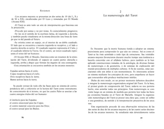 Resumen 
-Los arcanos mayores se presentan en dos series de 10 (de I a X y 
de XI a XX), encabezadas por El Loco y rematadas por El Mundo 
(Arcano XXI). 
-El Tarot es ante todo un arte de interpretación que funciona con 
la proyección. 
-Procede por sumas y no por restas. Es esencialmente progresivo. 
-Se lee en el sentido de la escritura latina, de izquierda a derecha, 
y también puede visualizarse en la misma dirección una linea de tiem-po 
que va del pasado aJ futuro. 
-Se orienta como un espejo, en el interior de un doble cuadrado. 
El lado que se encuentra a nuestra izquierda es receptivo, y el lado a 
nuestra derecha es activo. El cuadrado superior representa el Cielo, y 
el cuadrado inferior la Tierra. En el centro, un tercer cuadrado repre-senta 
el reino del ser humano. 
-El Arcano XXI, el Mundo, funciona como un resumen de la orien-tación 
del Tarot, dividiendo el espacio en cuatro partes (derecha e 
izquierda, arriba y abajo) que forman los ángulos de una cosmogonía. 
-Esta orientación se encuentra también en los arcanos menores: 
Espadas activas hacia el cielo; 
Copas receptivas hacia el cielo; 
Oros receptivos hacia la tierra; 
Bastos activos hacia la tierra. 
Se puede extraer de todo ello las bases para un sistema de corres-pondencia 
útil y coherente en la lectura del Tarot como instrumento 
de conocimiento de sí mismo, en que los cuatro Palos se asocian a las 
cuatro energías rítales del ser humano: 
el intelecto para las Espadas; 
el centro emocional para las Copas; 
el centro material concreto para los Oros; 
el centro sexual para los Bastos. 
76 
2 
La numeroiogía del Tarot 
Es frecuente que la mente humana tienda a adoptar un sistema 
preexistente para comprender lo que aún no conoce. Así es como el 
Tarot se ha visto asimilado a todo tipo de estructuras. Sus veintidós 
arcanos mayores favorecieron durante mucho tiempo una tendencia a 
hacerlo concordar con el alfabeto hebreo, pero también se le han 
aplicado construcciones tomadas de la astrología, de diversas formas 
de numeroiogía o de geometría, o de sistemas de explicación del 
mundo procedentes de múltiples culturas. A fin de cuentas, estas aso-ciaciones 
sólo son útiles si son momentáneas. Es interesante aclarar 
un sistema mediante los conceptos de otro, pero empeñarse en hacer 
que concuerden sólo produce mutilaciones inútiles. 
Dicho de otro modo, en un primer momento debemos descubrir 
e integrar la numeroiogía organizadora original del Tarot. Es la base, 
el primer grado de comprensión del Tarot; todavía no nos permite 
leerlo, sino asimilar todos sus principios. Esta numeroiogía se con-vierte 
luego en un sistema de medida que permite leer todas las bara-jas 
existentes basadas en el Tarot de Marsella. Integrar la organiza-ción 
numerológica del Tarot es poseer una clave que, como un solfeo 
o una gramática, da sentido a la interpretación proyectiva de los arca-nos. 
Esta organización procede de una observación minuciosa de las 
dos series de diez de los arcanos mayores y de las cuatro series decima-les 
de los arcanos menores. Se estudiarán más detenidamente varios 
77 
 