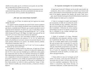 detalles de las cartas que lo corroboran en las partes de este libro 
que se describen los arcanos uno por uno. 
Para más facilidad, la numerología del Tarot se presentará en este 
capítulo de forma sintética, sin entrar en los detalles de todas esas car-tas 
y presentando sólo los ejemplos más significativos. 
¿Por qué una numerología decimal? 
¿Cuáles son, en el Tarot, los indicios que nos sugieren una nume-rología 
decimal? 
Los arcanos mayores presentan dos series de diez arcanos encabeza-dos 
por El Loco, que se puede considerar como el arquetipo de la ener-gía 
inicial, y rematados por El Mundo, que se puede considerar como el 
arquetipo de la realización. El número 21, que es el del último arcano, 
podría ponernos sobre la pista de una numerología de 7 en 7: ¿no hay 
sobre la mesa del Arcano I (El Mago) tres dados cuya suma de las tres 
caras da 7? ¿Y no son 14 los arcanos menores de cada serie? 
Esta pista es tentadora, pero equivaldría a atribuir a las figuras los 
valores correspondientes a los números 11, 12, 13 y 14. Ahora bien, 
nada en los detalles de los arcanos menores nos permite hacerlo. Si el 
Tarot quisiera indicarnos ese camino, los arcanos menores estarían 
abiertamente numerados hasta 14. 
Los sistemas numerológicos de 3 en 3 o de 5 en 5 ya no se aplican 
al estudio de los arcanos del Tarot. 
En realidad, el sentido común nos indica que, al igual que el Tarot 
lleva rótulos escritos en francés, se sitúa en la cultura del sistema deci-mal. 
El 10 es visto como una totalidad que se subdivide en diez grados 
que evolucionan unos en otros, en constante mutación de la realidad. 
Esta impermanencia permanente es el paso incesante de un estado a 
otro, comparable al ciclo de las estaciones. La secuencia de los núme-ros 
puede compararse a una semilla que germina para engendrar una 
planta, que dará a su vez un capullo, una flor que se transformará en 
fruto hasta producir un árbol en toda su perfección. Luego el fruto 
caerá, liberara la semilla, que volverá a la tierra, y el proceso volverá a 
empezar. 
78 
El esquema rectangular de la numerología 
Al igual que la carta de El Mundo nos ha servido como modelo de 
orientación, ahora vamos a establecer un modelo en el interior del 
cual se desarrollará la numerología del Tarot Este modelo será justifi-cado 
en las páginas siguientes por detalles del propio Tarot, pero, 
para mayor claridad, nos ha parecido preferible presentarlo primero y 
detallar después las etapas que lo componen. 
I. Tome un rectángulo de papel cuya longitud 
sea exactamente el doble de la anchura de modo 
que esté formado por dos cuadrados. Esta forma, 
que es la de las cartas del Tarot, simbolizara la uni-dad, 
la totalidad. A diferencia de ciertos sistemas 
numerológicos en que el l es macho y el 2 es hem-bra, 
la totalidad es una entidad andrógina que 
contiene ambas polaridades. 
2. Doble el rectángulo a lo largo. Obtendrá 
una subdivisión entre izquierda y derecha, es decir, 
en el simbolismo del Tarot, enue acción y recep-ción. 
En la unidad, habrá creado un eje alrededor 
del cual una parte está a su derecha y la otra a su 
izquierda en tomo a un centro andrógino. Hemos 
visto que esta división es pertinente en el Tarot. Se 
puede, si se desea, calificar lo receptivo de «femeni-no 
» y lo activo de «masculino» en referencia a la 
conformación sexual del hombre y la mujer, pero 
sólo es una aproximación. 
3. Ahora doble de nuevo el rectángulo por el 
centro, a lo ancho: creara una nueva división, un 
horizonte entre el Cielo y la Tierra que hace apa-recer 
dos cuadrados superpuestos. Estas dos ins-tancias 
se encuentran, bajo formas diversas, en 
numerosas tradiciones: el Islam representa la tota- 
79 
 