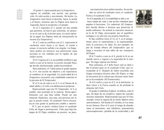 El grado 3, representado por La Emperatriz, 
sugiere un estallido, una acción, una gernina-ción. 
Es todo acción y movimiento. De hecho, La 
Emperatriz mira hacia la derecha, hacia la acción 
y el futuro, mientras que La Papisa mira hacia la 
izquierda, hacia la recepción y el pasado. 
Si el 2 engendra el 3, puede ser una semilla 
que germina, un huevo que eclosiona, un proyec-to 
en el cual se da el primer paso, La actriz apren-de 
su papel (La Papisa) antes de interpretarlo en 
escena (La Emperatriz). 
Si el 2 está en conflicto con el 3, representa la 
vacilación entre hacer y no hacer, el miedo a 
actuar, el encierro sufrido y no elegido. La Empe-ratriz 
podría ser entonces una adolescente cuyas 
acciones se ven trabadas por la rigidez de una 
madre severa. 
Si el 3 regresa al 2, es un estallido irreflexivo que 
vuelve a caer en la inercia. La acción iniciada fraca-sar: 
herido, desilusionado, acaba encerrándose. 
Para realizarse, el 3 debe pasar al grado siguien-te, 
el 4: una acción sin objetivo y sin experiencia 
se establece en la seguridad. La creatividad de La 
Emperatriz encuentra una estabilidad material en 
la persona de El Emperador. 
Si el 4 cae de nuevo en el 3, es el fracaso de la 
edad adulta y el culto a la adolescencia perpetua. 
Representado aquí por El Emperador, el 4 es 
estable, está asentado en la materia. Reina apaci-blemente 
con una base sólida. Puede ser una 
situación financiera, una casa, una persona con la 
que se puede contar. El cuadrado Tierra encuen-tra 
en este grado su perfección estable e inmóvil. 
El 5, por su parte, tendera hacia el cuadrado 
Cielo sin llegar a pertenecerle. Visto aquí bajo los 
rasgos de El Papa, establece un puente, un paso, 
una transición entre ambos mundos. Su acción 
siste en servir de mediador entre el cuadrado 
Tierra y el cuadrado Cielo. 
Si el 4 engendra al 5, la estabilidad se abre a un 
nuevo punto de vista, a una acción voluntaria para 
ampliar el horizonte. Un industrial (El Empera-dor) 
decide abrirse a técnicas que preservan el 
medio ambiente. Su actitud se convierte entonces 
en la de El Papa, preocupado por el equilibrio 
ecológico y no sólo por sus propios beneficios. 
Si hay conflicto entre el 4 y el 5, es el antago-nismo 
entre el materialismo y la espiritualidad, 
entre lo concreto y lo ideal. Es, por ejemplo, un 
jete de Estado obtuso (El Emperador) que se 
niega a escuchar al más sabio de sus consejeros 
(El Papa). 
SÍ el 5 vuelve a caer en el 4, pierde la fe en un 
mundo nuevo y regresa a la seguridad de lo anti-guo. 
No logra superar sus límites. 
Para realizarse, el 5 debe hacer real su ideal y 
dar el primer paso en el cuadrado Cielo, que co-rresponde 
al 6. Después de haber enseñado una 
lengua extranjera durante años (El Papa), se viaja 
al encuentro de la cultura que durante tanto tiem-po 
se ha estudiado (El Enamorado). 
Si el 6 vuelve a caer en el 5, es la desilusión: es 
duro volver a la Tierra cuando se ha probado el 
alimento del Cielo. 
El grado 6 simboliza el placer, la belleza, todo lo 
que, sin dejar de ser receptivo, supera las conside-raciones 
materiales. Representado aquí por El Ena-morado, 
evoca la riqueza de la unión afectiva entre 
seres humanos. Ahí donde el 5 miraba, el 6 se insta-la 
con firmeza. Pero el 6 corre el riesgo de abando-narse 
al narcisismo: arte folclórico, pensamiento 
autocomplaciente, pérdida de la creatividad y del 
85 
 