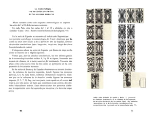 La numerología 
en las series decimales 
de los arcanos menores 
Ahora veremos cómo este esquema numerológico se expresa 
las series de 1 a 10) de los arcanos menores. 
En cada Palo, aisle las cartas del 1 al 10 y alinéelas en este o 
Espadas - Copas - Oros - Bastos (véase la ilustración de la página 344) 
En la serie de Espadas se encuentra el indicio más flagrante,que 
nos permite corroborar la numerología del Tarot: obsérvese que las 
cartas se unen entre sí dos a dos a partir del Dos de Espadas, forman-do 
círculos concéntricos (uno, luego dos, luego tres, luego dos círcu-los 
entrelazados de cuatro). 
Coloquemos ahora las series de Espadas y de Bastos de abajo arriba 
como se muestra en la página siguiente. 
Vemos que, por los círculos concéntricos, los tres últimos grados 
de la numerología quedan unidos: 8, 9 y 10 se siguen, formando una 
especie de «brazo» en la paite superior del rectángulo. Veremos más 
abajo cómo esta unión entre las tres cartas es pertinente en la com-prensión 
de los arcanos menores. 
En las series de Bastos y de Espadas observamos un mismo fenóme-no: 
la columna de nuestra izquierda, donde figuran los números 
pares (2, 4, 6, 8), tiene flores, símbolos «femeninos» receptivos, mien-tras 
que en la columna de la derecha, donde figuran los números 
impares (3, 5, 7, 9), hay, por una parte, una espada en el centro del 
óvalo y, por otra parte, un basto que constituye un eje central, dos sím-bolos 
«masculinos» activos. Estas observaciones nos permiten confir-mar 
la repartición entre la izquierda par receptiva y la derecha impar 
activa. 
90 
Arriba: series decimales de espadas y Batios. 1.a presencia 
de símbolos -femeninos» en la columna de la izquierda 
en tus series decimales de los cuatro Palos, y los símbolos 
-masculinos- en la de la derecha, corroboran el eje 
recepción/acción expresado en la numerología (pág. 77). 
91 
 