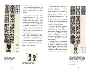 Arrtha: las Copas. El eje 
Ti erra/Cielo observado 
cu la i i i i i m i o logia se 
i'Hiiiemr:i en las series 
decimales de ]os cnalro 
Falo». 
Si ahora colocamos las cartas de 
Copas según el mismo esquema, vol-veremos 
a ver la subdivisión «Tierra 
/Cielo» observada en la carta de El 
Mundo. 
Si se observa el interior de las 
copas en las cartas 2. 3, 4 y 5, Se 
puede ver que están estriadas en el 
interior por rayas negras sobre 
fondo rojo que descienden de nues-tra 
izquierda a nuestra derecha. Por 
el contrario, en las copas 6, 7, 8, 9y 
10, las rayas ascienden de nuestra 
izquierda a nuestra derecha. El cua-drado 
Tierra se diferencia así del 
cuadrado Cíelo. 
Como dice la sabiduría china, el 
ideal es que el ser sea receptivo hacia 
el Cielo y activo hacia la Tierra. Los 
grados del cuadrado Tierra reciben 
la influencia del cosmos. En cambio, 
las cartas del cuadrado Cielo extraen 
las energías terrestres para elevarlas 
hacia el amor espiritual. 
tierra (DON (Je Capas) (¡Kíia.J. 
Cielo (Seis <le Copas) (dclia.). 
m 
Esta diferencia se corrobora en 
la, serie de Espadas: la 3 y la 5 son 
del mismo color (rojo) y, en cierto 
modo, presentan un parecido de 
pareja. Por el contrario, la 7 y la 9, 
respectivamente azul claro y amari-lla, 
son diferentes. La flor del Cua-tro 
de Espadas se diferencia de la 
del Seis de Espadas en que una está 
cortada de nuestra derecha a nues-tra 
izquierda y la otra de nuestra 
izquierda a nuestra derecha. 
En la serie de Bastos, en las car-tas 
2, 3, 4 y 5 las llores y las hojas que 
crecen desde el centro hacia los 
lados son muy similares. En cambio, 
se nota una gran diferencia entre, 
por una paite, las cartas 6 y 7, de 
crecimiento exuberante y, por otra, 
las cartas 8 y 9, en que flores y hojas 
están ausentes... 
Veremos más en profundidad, 
en el estudio de los arcanos meno-res, 
cómo los detalles de las cartas 
nos guían en su significación nume-rológica. 
Pero podemos comentar 
brevemente el aspecto más evidente 
de algunos arcanos en cada grado. 
Arriba: los Oros. Las cartas de esta 
serie no llevan números. Se observa 
que hasta el Cinco los oros aparecen 
rodeados de ramajes que los aislan 
de los bordes superior e inferior de 
la carta. Esto cambia a partir del 
cuadrado Cielo: la materia se 
espiritualiza. 
93 
 