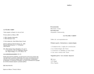 LA VÍA DEL TAROT 
Título original en francés: La voie du Tarot 
Primera edición en México, 2004 
© 2004, Alejandro Jodorowsky 
© 2004, Marianne Costa 
© De la traducción, Anne-Héléne Suárez Girard 
Edición cedida por Editorial Símela, SA., 2004 
Plaza de Manuel Becerra, 15. "El Pabellón" 
28028 Madrid. 
D.R. 2004, Random House Mondadori, SA. de C.V 
Av. Homero No. 544, Col. Chapultepec Morales, 
Del. Miguel Hidalgo, CE 11570, México, D.E 
www.randomhousemondadorí .com. mx 
Queda rigurosamente prohibida, sin autorización escrita de los titulares del 
copyright, bajo las sanciones establecidas por las leyes, la reproducción total 
o parcial de esta obra por cualquier medio o procedimiento, comprendidos 
la reprografía, el tratamiento informático, así como la distribución de ejemplar 
de la misma mediante alquiler o préstamo público. 
ISBN 968-5956-99-5 
Impreso en México / Printed in México 
índice 
Presentación 
Marianne Costa 
Introducción 
Alejandro Jodorowsky 
LA VÍA DEL TAROT 
Tabla de correspondencias 
Primera parte. Estructura y numerología 
1. Composición y reglas de orientación 
2. La numerología del Tarot 
3. Construir el mándala en diez fases 
4. Los once colores del Tarot 
Segunda parte. Los arcanos mayores 
El Loco 
I El Mago 
II La Papisa 
 