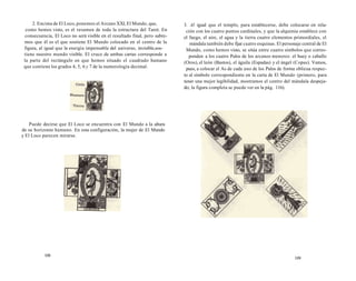 2. Encima de El Loco, ponemos el Arcano XXI, El Mundo, que, 
como hemos visto, es el resumen de toda la estructura del Tarot. En 
consecuencia, El Loco no será visible en el resultado final, pero sabre-mos 
que él es el que sostiene El Mundo colocado en el centro de la 
figura, al igual que la energía impensable del universo, invisible,sos-tiene 
nuestro mundo visible. El cruce de ambas cartas corresponde a 
la parte del rectángulo en que hemos situado el cuadrado humano 
que contiene los grados 4, 5, 6 y 7 de la numerología decimal. 
Puede decirse que El Loco se encuentra con El Mundo a la altura 
de su horizonte humano. En esta configuración, la mujer de El Mundo 
y El Loco parecen mirarse. 
108 
3. Al igual que el templo, para establecerse, debe colocarse en rela-ción 
con los cuatro puntos cardinales, y que la alquimia establece con 
el fuego, el aire, el agua y la tierra cuatro elementos primordiales, el 
mándala también debe fijar cuatro esquinas. El personaje central de El 
Mundo, como hemos visto, se sitúa entre cuatro símbolos que corres-ponden 
a los cuatro Palos de los arcanos menores: el buey o caballo 
(Oros), el león (Bastos), el águila (Espadas) y el ángel (Copas). Vamos, 
pues, a colocar el As de cada uno de los Palos de forma oblicua respec-to 
al símbolo correspondiente en la carta de El Mundo (primero, para 
tener una mejor legibilidad, mostramos el centro del mándala despeja-do; 
la figura completa se puede ver en la pág. 116). 
109 
 