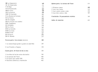 III La Emperatriz 
III El Emperador 
V El Papa 
VI El Enamorado 
VIl El Carro 
VIII La Justicia 
VIIII El Ermitaño 
X La Rueda de Fortuna 
XI La Fuerza 
XII El Colgado 
XIII El Arcano sin nombre 
XIIII Templanza 
XV El Diablo 
XVI La Torre 
XVII La Estrella 
XVIII La Luna 
XVIIII El Sol 
XX El Juicio 
XXI El Mundo 
165 
171 
177 
183 
189 
195 
201 
207 
213 
219 
225 
233 
239 
247 
253 
259 
265 
271 
277 
Tercera parte. Los arcanos menores 283 
1. La numerología grado a grado en cada Palo 297 
2. Los Triunfos o Figuras 359 
Cuarta parte. El Tarot de dos en dos 385 
1. Los dúos de las dos series decimales 395 
2. Las parejas del Tarot 405 
3. Los pares que suman XXI 453 
4. Sucesión numérica y translación 463 
Quinta parte. La lectura del Tarot 475 
1. Primeros pasos 
2. Leer tres cartas 
3. Leer cuatro cartas y más 
4. Leer diez cartas y más 
499 
515 
553 
567 
Conclusión. El pensamiento tarótico 589 
índice de materias 603 
 