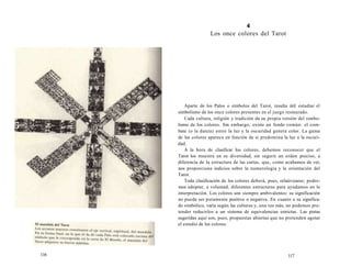 116 
4 
Los once colores del Tarot 
Aparte de los Palos o símbolos del Tarot, resulta útil estudiar el 
simbolismo de los once colores presentes en el juego restaurado. 
Cada cultura, religión y tradición da su propia versión del simbo-lismo 
de los colores. Sin embargo, existe un fondo común: el com-bate 
(o la danza) entre la luz y la oscuridad genera color. La gama 
de los colores aparece en función de si predomina la luz o la oscuri-dad. 
A la hora de clasificar los colores, debemos reconocer que el 
Tarot los muestra en su diversidad, sin sugerir un orden preciso, a 
diferencia de la estructura de las cartas, que, como acabamos de ver, 
nos proporciona indicios sobre la numerología y la orientación del 
Tarot. 
Toda clasificación de los colores deberá, pues, relaúvizarse; podre-mos 
adoptar, a voluntad, diferentes estructuras para ayudamos en la 
interpretación. Los colores son siempre ambivalentes: su significación 
no puede ser puramente positiva o negativa. En cuanto a su significa-do 
simbólico, varía según las culturas y, una vez más, no podemos pre-tender 
reducirlos a un sistema de equivalencias estrictas. Las pistas 
sugeridas aquí son, pues, propuestas abiertas que no pretenden agotar 
el estudio de los colores. 
117 
 