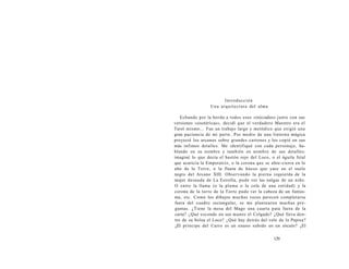 Introducción 
Una arquitectura del alma 
Echando por la borda a todos esos «iniciados» junto con sus 
versiones «esotéricas», decidí que el verdadero Maestro era el 
Tarot mismo... Fue un trabajo largo y metódico que exigió una 
gran paciencia de mi parte. Por medio de una linterna mágica 
proyecté los arcanos sobre grandes cartones y los copié en sus 
más ínfimos detalles. Me identifiqué con cada personaje, ha-blando 
en su nombre y también en nombre de sus detalles: 
imaginé lo que decía el bastón rojo del Loco, o el águila fetal 
que acaricia la Emperatriz, o la corona que se abre-cierra en lo 
alto de la Torre, o la flauta de hueso que yace en el suelo 
negro del Arcano XIII. Observando la pierna izquierda de la 
mujer desnuda de La Estrella, pude ver las nalgas de un niño. 
O entre la llama (o la pluma o la cola de una entidad) y la 
corona de la torre de la Torre pude ver la cabeza de un fantas-ma, 
etc. Como los dibujos muchas veces parecen completarse 
fuera del cuadro rectangular, se me plantearon muchas pre-guntas. 
¿Tiene la mesa del Mago una cuarta pata fuera de la 
carta? ¿Qué esconde en sus manos el Colgado? ¿Qué lleva den-tro 
de su bolsa el Loco? ¿Qué hay detrás del velo de la Papisa? 
¿El príncipe del Carro es un enano subido en un zócalo? ¿El 
129 
 