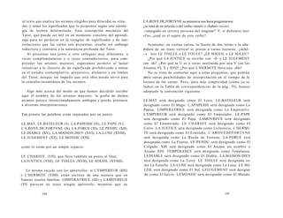 al texto que explica los arcanos elegidos para dilucidar su «tira-da 
» y suma los significados que le proponen según una estrate-gia 
de lectura determinada. Esta concepción mecánica del 
Tarot, que puede ser útil en un momento concreto del aprendi-zaje 
para no perderse en la vorágine de significados y de inte-rrelaciones 
que las cartas nos presentan, resulta sin embargo 
reductora y contraria a la naturaleza profunda del Tarot. 
Al presentar uno junto a otro enfoques muy diferentes, a 
veces complementarios y a veces contradictorios, para com-prender 
los arcanos mayores, esperamos permitir al lector 
renunciar a lo ilusorio de un significado prefabricado y entrar 
en el estudio contemplativo, proyectivo, dinámico y sin límites 
del Tarot, aunque sin impedir que esta obra pueda servir para 
la consulta instantánea de los arcanos. 
Algo más acerca del modo en que hemos decidido escribir 
aquí el nombre de los arcanos mayores: la grafía de dichos 
arcanos parece intencionadamente ambigua y puede prestarse 
a diversas interpretaciones. 
Tan pronto las palabras están separadas por un punto: 
LE.MAT, LE.BATELEUR (I), LA.PAPESSE (II), LE.PAPE (V), 
L'A.ROVE.DE.FORTVNE (X), LA.FORCE (XI), LE.PENDU (XII), 
LE.DIABLE (XV), LA.MAISON.DIEV (XVI), LA.LUNE (XVIII), 
LE.IUGEMENT (XX), LE.MONDE (XXI) 
como lo están por un simple espacio: 
LE CHARIOT. (VII), que lleva también un punto al final, 
LA JUSTICE (VIII), LE TOILLE (XVII), LE SOLEIL (XVIIII). 
Lo mismo sucede con los apóstrofos: si L'EMPEREUR (IIII) 
y L'HERMITE (VIIII) están escritos de una manera que en 
francés resulta familiar, LIMPERATRICE (III) y LAMOVREUX 
(VI) parecen no tener ningún apóstrofo, mientras que en 
144 
L'A.ROVE.DE.FORTVNE su presencia nos hace preguntarnos: 
¿se trata de un artículo o del verbo «tener» o «haber» (avoir) 
conjugado en tercera persona del singular? Y, si debemos leer 
«l'a», ¿cuál es el sujeto de este verbo? 
Asimismo, en ciertas cartas, la fusión de dos letras o la aña-didura 
de un trazo vertical se presta a varias lecturas: ¿debé- 
­­s 
leer LE TOILLE o LE TOULE? ¿LE SOLEIL o LE SOLEU? 
¿Por qué LA JUSTICE se escribe con <J> y LE IUGEMENT 
con «I»? ¿Por qué la U es a veces sustituida por una V (en los 
Arcanos VI, X y XVI)? ¿Por qué L'HERMITE lleva una «H»? 
No se trata de contestar aquí a estas preguntas, que podrán 
abrir varias posibilidades de interpretación en el tiempo de la 
lectura de las cartas. Pero, para más simplicidad (como ya se 
indicó en la Tabla de correspondencias de la pág. 35), hemos 
adoptado la convención siguiente: 
LE-MAT será designado como El Loco. LE-BATELEUR será 
designado como El Mago. L.APAPESSE será designada como La 
Papisa. LIMPERATRICE será designada como La Emperatriz. 
L'EMPEREUR será designado como El Emperador. LE-PAPE 
será designado como El Papa. LAMOVREVX será designado 
como El Enamorado. LE CHARIOT será designado como El 
Carro. LA JUSTICE será designada como La Justicia. L'HERMI-TE 
será designado como El Ermitaño. L'AROVEDEFORTVNE 
será designada como La Rueda de Fortuna. LA-FORCE será 
designada como La Fuerza. LE.PENDU será designado como El 
Colgado. XIII será designado como El Arcano sin nombre o 
Arcano XIII. TEMPERANCE será designada como Templanza. 
LEDIABLE será designado como El Diablo. LA.MAISON.DIEV 
será designada como La Torre. LE TOILLE será designada co-mo 
La Estrella. LA-LUNE será designada como La Luna. LE SO-LEIL 
será designado como El Sol. LEIUGEMENT será designa-do 
como El Juicio. LEMONDE será designado como El Mundo. 
145 
 
