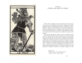 El Loco 
Libertad, gran aporte de energía 
El Loco tiene un nombre, pero no tiene número. Es el único arca-no 
mayor que no está definido numéricamente. Representa la energía 
original sin límites, la libertad total, la locura, el desorden, el caos, o 
también el impulso creador fundamental. En las barajas tradicionales, 
dio lugar a personajes como el Comodín o Joker, que pueden repre-sentar 
a todas las demás cartas a voluntad, sin identificarse con ningu-na. 
La frase clave de El Loco podría ser: «Todos los caminos son mi 
camino». 
Esta carta da impresión de energía: en ella, el personaje camina 
con paso resuelto, calzado de rojo, hundiendo en el suelo un bastón 
rojo. Pero ¿adonde va? ¿Va todo recto? Es posible, pero podríamos 
imaginar que va girando sin fin en torno a su bastón. El Loco repre-senta 
el eterno viajero que anda por el mundo sin vínculos ni naciona-lidad. 
Puede que sea también un peregrino que se dirige a un lugar 
santo. O también, en el sentido reductor que le dan muchos comenta-dores, 
un loco que camina sin finalidad hacia su destrucción. Si se 
elige la interpretación más fuerte, se verá El Loco como un ser des-prendido 
de cualquier necesidad, de cualquier complejo, de cual- 
Palabras clave: 
Libertad - Energía - Viaje - Búsqueda - Origen - 
Derrotero - Esencia - Fuerza de liberación - 
Lo irracional - Caos - Huida - Locura... 
147 
r 
 
