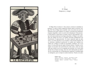 I 
El Mago 
Empezar y elegir 
El Mago lleva el número I. Este número contiene la totalidad en 
potencia, es como el punto original de donde surge un universo (ver 
pág. 80). Para el Mago todo es posible: tiene en su mesa una serie de 
elementos que puede emplear a su antojo y una bolsa que podríamos 
imaginar inagotable, como un cuerno de la abundancia. Este persona-je 
actúa desde su mesa hacia el cosmos, hacia la vida espiritual. Aun-que 
está representado por una figura masculina, el Mago es un andró-gino 
que trabaja con la luz y la sombra, haciendo malabarismos del 
inconsciente al supraconsciente. Su mano izquierda sujeta un palo 
activo, y su mano derecha, un oro receptivo. Esta moneda amarilla, sol 
en miniatura, simboliza la perfección, la verdad, pero también nos 
señala que el Mago no olvida las necesidades cotidianas. En la otra 
mano, su varita azul trata de captar la fuerza cósmica. También se dis-tingue 
en esa mano una excrecencia de color carne, como un sexto 
dedo que tendrá su eco en la segunda serie decimal, en el sexto dedo 
del pie de La Fuerza (ver pág. 214). Ese sexto dedo puede ser indica-dor 
de su dexteridad, de su habilidad para organizar la realidad según 
su inteligencia, pero no deja de resultar misterioso. Puede ser un pres- 
Palabras clave: 
Astucia - Iniciación - Comienzo - Necesidad de ayuda - 
Habilidad - J u v e n t u d - Potencialidades - Concretar - 
Discípulo - Malicia - Locuacidad - Talento - Tramposo 
(sagrado)... 
153 
 