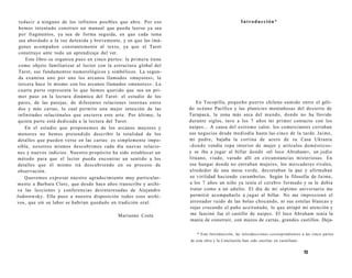 reducir a ninguno de los infinitos posibles que abre. Por eso 
hemos intentado construir un manual que pueda leerse ya sea 
por fragmentos, ya sea de forma seguida, en que cada tema 
sea abordado a la vez detenida y brevemente, y en que las imá-genes 
acompañen constantemente al texto, ya que el Tarot 
constituye ante todo un aprendizaje del ver. 
Este libro se organiza pues en cinco partes: la primera tiene 
como objeto familiarizar al lector con la estructura global del 
Tarot, sus fundamentos numerológicos y simbólicos. La segun-da 
examina uno por uno los arcanos llamados «mayores»; la 
tercera hace lo mismo con los arcanos llamados «menores». La 
cuarta parte representa lo que hemos querido que sea un pri-mer 
paso en la lectura dinámica del Tarot: el estudio de los 
pares, de las parejas, de diferentes relaciones internas entre 
dos y más cartas, lo cual permite una mejor intuición de las 
infinitudes relaciónales que encierra este arte. Por último, la 
quinta parte está dedicada a la lectura del Tarot. 
En el estudio que proponemos de los arcanos mayores y 
menores no hemos pretendido describir la totalidad de los 
detalles que pueden verse en las cartas: es simplemente impo-sible, 
nosotros mismos descubrimos cada día nuevas relacio-nes 
y nuevos indicios. Nuestro propósito ha sido establecer un 
método para que el lector pueda encontrar un sentido a los 
detalles que él mismo irá descubriendo en su proceso de 
observación. 
Queremos expresar nuestro agradecimiento muy particular-mente 
a Barbara Clerc, que desde hace años transcribe y archi-va 
las lecciones y conferencias desinteresadas de Alejandro 
Jodorowsky. Ella puso a nuestra disposición todos esos archi-vos, 
que sin su labor se habrían quedado en tradición oral. 
Marianne Costa 
Introducción* 
En Tocopilla, pequeño puerto chileno sumido entre el géli-do 
océano Pacífico y las planicies montañosas del desierto de 
Tarapacá, la zona más seca del mundo, donde no ha llovido 
durante siglos, tuve a los 7 años mi primer contacto con los 
naipes... A causa del extremo calor, los comerciantes cerraban 
sus negocios desde mediodía hasta las cinco de la tarde. Jaime, 
mi padre, bajaba la cortina de acero de su Casa Ukrania 
-donde vendía ropa interior de mujer y artículos domésticos-y 
se iba a jugar al billar donde «el loco Abraham», un judío 
lituano, viudo, varado allí en circunstancias misteriosas. En 
ese hangar donde no entraban mujeres, los mercaderes rivales, 
alrededor de una mesa verde, decretaban la paz y afirmaban 
su virilidad haciendo carambolas. Según la filosofía de Jaime, 
a los 7 años un niño ya tenía el cerebro formado y se le debía 
tratar como a un adulto. El día de mi séptimo aniversario me 
permitió acompañarlo a jugar al billar. No me impresionó el 
atronador ruido de las bolas chocando, ni sus estelas blancas y 
rojas cruzando el paño aceitunado, lo que atrapó mi atención y 
me fascinó fue el castillo de naipes. El loco Abraham tenía la 
manía de construir, con mazos de cartas, grandes castillos. Deja- 
* Esta Introducción, las introducciones correspondientes a las cinco partes 
de esta obra y la Conclusión han sido escritas en castellano. 
13 
 