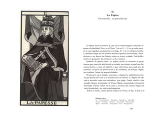 II 
La Papisa 
Gestación, acumulación 
La Papisa tiene el número II, que en las numerologías corrientes se 
asocia a la dualidad. Pero, en el Tarot, 2 no es [1 + 1]; es un valor puro, 
en sí, que significa acumulación (ver págs. 81 y ss.). La Papisa incuba. 
La primera mujer de los arcanos mayores aparece enclaustrada, senta-da 
junto a un huevo tan blanco como su rostro ovalado. Está doble-mente 
en gestación: de este huevo y de sí misma. 
Símbolo de pureza total, La Papisa revela en nosotros la parte 
intacta que nunca ha sido herida ni tocada, ese testigo virginal que lle-vamos 
dentro, a veces sin saberlo, y que representa, para cada uno de 
nosotros, un pozo de purificación y de confianza, un bosque virgen, 
por explotar, fuente de potencialidades. 
El encierro en el templo, convento o claustro lo simboliza la corti-na 
que pende del cielo y se enrolla hacia el interior. La Papisa ha sido 
vista a menudo como una iniciadora, una maga. Puede remitir a dos 
grandes figuras principales: la Virgen María, inmaculada concepción 
destinada a llevar a Dios en su seno, y la diosa Isis, fuente mágica de 
toda fecundidad y de toda transformación. 
Sobre su mitra, cuatro puntas indican el Norte, el Sur, el Este y el 
Palabras clave: 
Fe - Conocimiento - Paciencia - Santuario - Fidelidad - 
Pureza - Soledad - Silencio - Severidad - Matriarcado - 
Rigor - Gestación - Virginidad - Frío - Resignación... 
159 
 