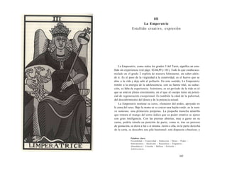 III 
La Emperatriz 
Estallido creativo, expresión 
La Emperatriz, como todos los grados 3 del Tarot, significa un esta-llido 
sin experiencia (ver págs. 82-84,89 y 101). Todo lo que estaba acu-mulado 
en el grado 2 explota de manera fulminante, sin saber adón-de 
ir. Es el paso de la virginidad a la creatividad, es el huevo que se 
abre a la vida y deja salir el polluelo. En este sentido, La Emperatriz 
remite a la energía de la adolescencia, con su fuerza vital, su seduc-ción, 
su falta de experiencia. Asimismo, es un período de la vida en el 
que se está en pleno crecimiento, en el que el cuerpo tiene un poten-cial 
de regeneración excepcional. Es también la edad de la pubertad, 
del descubrimiento del deseo y de la potencia sexual. 
La Emperatriz sostiene su cetro, elemento del poder, apoyado en 
la zona del sexo. Bajo la mano se ve crecer una hojita verde: es la natu-ra 
naturans, una primavera perpetua. La pequeña mancha amarilla 
que remata el mango del cetro indica que su poder creativo se ejerce 
con gran inteligencia. Con las piernas abiertas, muy a gusto en su 
carne, podría vérsela en posición de parto, como si, tras un proceso 
de gestación, se diera a luz a sí misma. Junto a ella, en la parte derecha 
de la carta, se descubre una pila bautismal: está dispuesta a bautizar, y 
Palabras clave: 
Fecundidad - Creatividad - Seducción - Deseo - Poder - 
Sentimientos - Idealismo - Naturaleza - Elegancia - 
Abundancia - Cosecha - Belleza - Eclosión - 
Adolescencia... 
165 
 