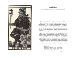 IIII 
El Emperador 
Estabilidad y dominio del mundo material 
El Emperador lleva el número IIII, asociado a la estabilidad como 
la figura del cuadrado, símbolo de la seguridad material. Las cuatro 
patas de la mesa, el altar de la iglesia, están relacionados con el 4. Un 4 
no puede caer, salvo en caso de gran revolución. El 4 es también el 
Tetragrama, cuatro letras que componen el nombre divino para los 
hebreos: Yod, He, Vav, He. En el pecho del Emperador descubrimos 
una cruz de cuatro brazos. Con él, las leyes del universo están bien 
establecidas. 
La restauración del Tarot permitió redescubrir que, en esta carta, 
el águila incuba un huevo. Este detalle, que había quedado borrado 
durante siglos, es fundamental para comprender el Arcano IIII: al 
igual que La Emperatriz tiene un núcleo masculino en su feminidad 
(ver pág. 166), el Emperador está acompañado por un águila hembra 
receptiva, en plena incubación, como La Papisa. ¿Absorbe la potencia 
del ave o se apoya en ella? La interpretación variará según la lectura. 
El personaje puede verse sentado, estable, o por el contrario de pie 
y apoyado en el trono, dispuesto a actuar si lo desea: es la fuerza en 
reposo. No siente ninguna necesidad de agitarse, ya que está establecí- 
Palabras clave: 
Estabilidad - Dominación - Poder - Responsabilidad - 
Racionalismo - Apoyo - Gobierno - Materia - Solidez - 
Jefe - Equilibrio - Orden - Potencia - Padre... 
171 
 