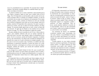 do en la consolidación de su autoridad. No necesita hacer ningún 
esfuerzo. Sus piernas cruzadas dibujan un cuadrado blanco que con-firma 
su arraigo en la materia. 
Se observa también que su mano izquierda es más pequeña que la 
otra. Pasiva y receptiva, sujeta su cinto, que es doble como el de El 
Mago. Pero El Emperador ya está llevando a cabo la unión de los con-trarios 
actuando sobre su voluntad. Su realidad le obedece, es amo de 
su territorio, de su cuerpo, de su intelecto y de sus pasiones. En su mano 
derecha, grande y activa, sostiene con firmeza un cetro que recuerda 
por su forma La Emperatriz; pero ella, con su cetro naranja, actúa en la 
sombra, mientras El Emperador obra a plena luz. No ejerce su poder a 
partir de su vientre, sino que se apoya en las leyes cósmicas y las hace 
respetar. No necesita ningún apoyo para su cetro, extrae su fuerza del 
eje universal. Al igual que las Reinas en los triunfos de los arcanos 
menores (ver págs. 74 y 366), mira fijamente el objeto de su poder. 
Sus pies calzados de rojo recuerdan los de El Loco. Ahora están en 
reposo, pero también andarían sólo por un camino espiritual (el 
suelo azul cielo). Su trono, muy labrado, indica el refinamiento de su 
mente. En él se reconoce, encima del hombro izquierdo, el símbolo 
del oro, del conocimiento. Su cabeza está coronada de inteligencia (el 
amarillo de su casco en el cual se discierne un compás naranja) e irra-dia 
como un sol con sus puntas rojas. Su barba y su cabello azul cielo 
manifiestan su experiencia espiritual: el poder que ejerce no es sólo 
material; de hecho, se distinguen en su brazo y en el casco una figura 
triangular, símbolo del espíritu, por encima del cuadrado material 
que dibujan las piernas. 
Las arrugas de su cuello forman la letra «E», que se puede leer 
como una «M» vertical. El centro blanco que aparece entre el cuello y 
la barba podría ser una «O». Según esta interpretación, si se quiere, la 
garganta del Emperador estaría llena de la sílaba sagrada «Om» del 
sánscrito. 
El Emperador lleva un collar amarillo que forma espigas como de 
trigo, señal de sus intenciones purificadas; del collar pende un meda-llón 
con una cruz verde que es la unión entre el espacio horizontal y 
el tiempo vertical. Está completamente centrado aquí, en el presente. 
Es su manera de ser activo. 
172 
En una lectura 
El Emperador representará con frecuencia 
la figura del padre como elemento central de 
la constitución de la personalidad. La direc­ción 
de su mirada puede orientarnos hacia los 
centros de interés del padre: ¿hacia el hogar o 
el exterior? ¿Hacia su hija, su esposa, su hijo? 
¿Hacia sus propios padres? Bien colocado, El 
Emperador sugiere un compañero estable y 
protector, un hogar equilibrado. Para un 
joven, puede plantear también la cuestión de 
la masculinidad: cómo le ha sido transmitida 
por el padre, cuáles son los medios de realizar-se 
como hombre en la realidad. 
Las cuestiones de dinero, de estabilidad 
económica también están relacionadas con 
esta carta. Remite a la posibilidad de hacerse 
amo de la propia vida material, de tomar las 
riendas de lo que permite garantizar la propia 
seguridad. 
Cuando aparece en una tirada orientada 
hacia las cuestiones espirituales, El Emperador 
puede remitir a la figura patriarcal de Dios 
concebido como padre, pero también a las 
relaciones que mantiene la mente «cuadrada», 
racional, con las dimensiones que la superan. 
Figura de la potencia terrestre, El Empera­dor 
se presenta de perfil. Quizá su mirada sea 
tan intensa que pueda desintegrarnos... 
El águila hembra 
incuba un huevo. 
Las piernas dibujan 
un cuadrado. 
El símbolo dei oro 
aiquímico decora 
ei trono... 
 