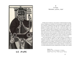 LE -PAPE 
v 
El Papa 
Mediador, puente, ideal 
El Papa tiene el número V. Este número evoluciona desde un asenta-miento 
completo en la realidad (el 4) para ponerse un objetivo más allá 
de su situación. El Papa da un paso más que El Emperador, establece un 
puente que permite ir hacia ese ideal. En su acción de maestro o de 
pontífice, es receptivo hacia lo alto, el cielo, y activo hacia lo bajo, la tie­rra. 
Lo que recibe de arriba, lo transmite a lo que tiene por debajo, a sus 
discípulos. Asimismo, transmite las plegarias de sus alumnos a la divini­dad, 
uniendo así el cielo con la tierra. Podría decirse que representa el 
punto de encuentro de los contrarios, el centro de la cruz entre lo alto y 
lo bajo, la derecha y la izquierda. Es, por tanto, un lugar de circulación 
entre esos diferentes polos, que pueden comunicarse a través de él. 
Visto positivamente, El Papa es un gran maestro, un iniciador, un 
guía que nos indica un objetivo en la vida. El respaldo de su trono se 
compone de barrotes, como una escala; puede decirse que une grado a 
grado el cuerpo con el espíritu. Su báculo de tres niveles nos indica que 
ha dominado el mundo de la materia, el del sexo, el de las emociones, y 
su intelecto para convertirlos en una unidad. Asimismo, su mitra de cua­tro 
niveles representa las cuatro instancias del ser (cuerpo, sexo, corazón 
Palabras clave: 
Sabiduría - Guiar - Comunicación - Enseñanza - 
Verticalidad - Proyecto - Mediador - Fe - Maestro - 
Ejemplo - Puente - Casar - Poder espiritual - Santidad... 
177 
 