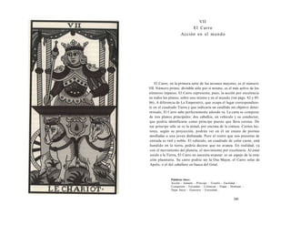 VII 
El Carro 
Acción en el mundo 
El Carro, en la primera serie de los arcanos mayores, es el número 
VII. Número primo, divisible sólo por sí mismo, es el más activo de los 
números impares. El Carro representa, pues, la acción por excelencia 
en todos los planos, sobre uno mismo y en el mundo (ver págs. 82 y 85- 
86). A diferencia de La Emperatriz, que ocupa el lugar correspondien­te 
en el cuadrado Tierra y que indicaría un estallido sin objetivo deter­minado, 
El Carro sabe perfectamente adonde va. La carta se compone 
de tres planos principales: dos caballos, un vehículo y su conductor, 
que podría identificarse como príncipe puesto que lleva corona. De 
ese príncipe sólo se ve la mitad, por encima de la cintura. Ciertos lec­tores, 
según su proyección, podrán ver en él un enano de piernas 
atrofiadas o una joven disfrazada. Pero el rostro que nos presenta de 
entrada es viril y noble. El vehículo, un cuadrado de color carne, está 
hundido en la tierra, podría decirse que no avanza. En realidad, va 
con el movimiento del planeta, el movimiento por excelencia. Al estar 
unido a la Tierra, El Carro no necesita avanzar: es un espejo de la rota­ción 
planetaria. Su carro podría ser la Osa Mayor, el Carro solar de 
Apolo, o el del caballero en busca del Grial. 
Palabras clave: 
Acción - Amante - Príncipe - Triunfo - Facilidad - 
Conquistar - Fecundar - Colonizar - Viajar - Dominar - 
Dejar hacer - Guerrero - Eternidad... 
189 
 