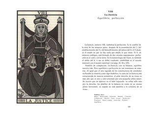 VIII 
La Justicia 
Equilibrio, perfección 
La Justicia, número VIII, simboliza la perfección. Es la cumbre de 
la serie de los números pares: después de la acumulación del 2, del 
establecimiento del 4 y del descubrimiento del placer del 6, el 8 alcan­za 
el estado en que no hay nada que añadir ni que restar. El 8, en 
números arábigos, está formado de dos círculos superpuestos: perfec­ción 
en el cielo y en la tierra. En la numerología del Tarot, es también 
el doble del 4, o sea un doble cuadrado: estabilidad en el mundo 
material y en el mundo espiritual (ver págs. 82, 86 y 105). 
Símbolo de compleción, La Justicia, con su balanza, equilibra 
nuestra vida. Pero equilibrio y perfección no son sinónimos de sime­tría. 
Al igual que el arte sagrado de los constructores de catedrales 
rechazaba la simetría como algo diabólico, la carta de La Justicia está 
estructurada de manera asimétrica: el pilar derecho de su trono es 
más alto que el otro y está rematado por una pequeña esfera amari­llo 
oscuro que no aparece en el lado izquierdo: su collar sube más 
por la derecha, los platillos de la balanza no están en un mismo 
plano horizontal, su espada no está paralela a la columna de su 
trono... 
Palabras clave: 
Mujer - Maternidad - Soberana - Balanza - Cimiento 
Compleción - Decidir - Valor -Juzgar - Perfección - 
Presencia - Hacer trampa - Autorizar - Prohibir - 
Equilibrar... 
195 
 