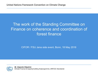 The work of the Standing Committee on
Finance on coherence and coordination of
forest finance
CIFOR / FSU Jena side event, Bonn, 18 May 2016
Mr. Alejandro Kilpatrick
Climate Finance & Capacity-building Subprogramme, UNFCCC Secretariat
 