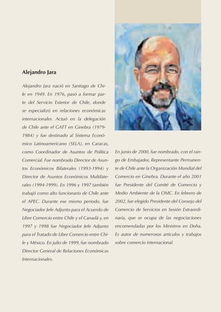 Alejandro Jara

Alejandro Jara nació en Santiago de Chi-
le en 1949. En 1976, pasó a formar par-
te del Servicio Exterior de Chile, donde
se especializó en relaciones económicas
internacionales. Actuó en la delegación
de Chile ante el GATT en Ginebra (1979-
1984) y fue destinado al Sistema Econó-
mico Latinoamericano (SELA), en Caracas,
como Coordinador de Asuntos de Política        En junio de 2000, fue nombrado, con el ran-
Comercial. Fue nombrado Director de Asun-      go de Embajador, Representante Permanen-
tos Económicos Bilaterales (1993-1994) y       te de Chile ante la Organización Mundial del
Director de Asuntos Económicos Multilate-      Comercio en Ginebra. Durante el año 2001
rales (1994-1999). En 1996 y 1997 también      fue Presidente del Comité de Comercio y
trabajó como alto funcionario de Chile ante    Medio Ambiente de la OMC. En febrero de
el APEC. Durante ese mismo periodo, fue        2002, fue elegido Presidente del Consejo del
Negociador Jefe Adjunto para el Acuerdo de     Comercio de Servicios en Sesión Extraordi-
Libre Comercio entre Chile y el Canadá y, en   naria, que se ocupa de las negociaciones
1997 y 1998 fue Negociador Jefe Adjunto        encomendadas por los Ministros en Doha.
para el Tratado de Libre Comercio entre Chi-   Es autor de numerosos artículos y trabajos
le y México. En julio de 1999, fue nombrado    sobre comercio internacional.
Director General de Relaciones Económicas
Internacionales.
 