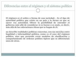 Diferencias entre el régimen y el sistema político
El régimen es el orden o forma de una sociedad. . Es el tipo de
autoridad política que existe en un país y la forma en que se
ejerce esa autoridad. Ofrece la posibilidad de entender el
gobierno más allá de considerar si es bueno o es malo, es decir,
más allá de las valoraciones éticas que se hagan de él.
no describe realidades políticas concretas, con sus mezclas entre
legalidad e informalidad política, como es el caso del régimen
político, sino que pretende crear modelos de clasificación y
comportamiento de órdenes político típicos que se diferencian
unos de otros.