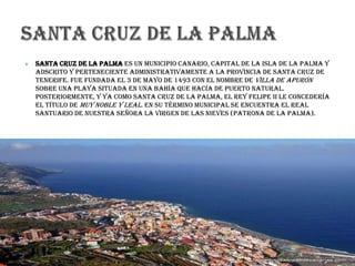  Santa Cruz de La Palma es un municipio canario, capital de la isla de La Palma y
adscrito y perteneciente administrativamente a la provincia de Santa Cruz de
Tenerife. Fue fundada el 3 de mayo de 1493 con el nombre de Villa de Apurón
sobre una playa situada en una bahía que hacía de puerto natural.
Posteriormente, y ya como Santa Cruz de La Palma, el rey Felipe II le concedería
el título de Muy Noble y Leal. En su término municipal se encuentra el Real
Santuario de Nuestra Señora la Virgen de las Nieves (Patrona de La Palma).
 