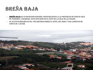  Breña Baja es un municipio español perteneciente a la provincia de Santa Cruz
de Tenerife, Canarias. Está situado en el este de la isla de La Palma.
 Su altitud máxima es de 1800 metros sobre el nivel del mar y una longitud de
costa de 7,28 km.
 