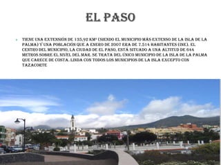  Tiene una extensión de 135,92 km² (siendo el municipio más extenso de la isla de La
Palma) y una población que a enero de 2007 era de 7.514 habitantes (INE). El
centro del municipio, la ciudad de El Paso, está situado a una altitud de 644
metros sobre el nivel del mar. Se trata del único municipio de la isla de La Palma
que carece de costa. Linda con todos los municipios de la isla excepto con
Tazacorte
 