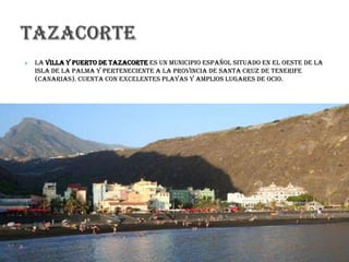  La Villa y Puerto de Tazacorte es un municipio español situado en el oeste de la
isla de La Palma y perteneciente a la provincia de Santa Cruz de Tenerife
(Canarias). Cuenta con excelentes playas y amplios lugares de ocio.
 