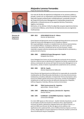                Alejandro Lorenzo Fernandez      
               Project & Construction Manager 
                
               Con más de 20 años de experiencia trabajando en los sectores público y 
               privado, cuento con un importante conocimiento profesional y comercial 
               liderando equipos profesionales multidisciplinares, prestando servicios 
               de Project & Construction Management en destacados proyectos de 
               edificación e infraestructuras en los aspectos técnicos, financieros, 
               legales y normativos. 
               Asimismo, en los últimos 3 años he adquirido una gran experiencia técnica 
               y comercial en México, como Director de Operaciones de una ingeniería 
               multinacional. 
                
                
Resumen de     2009 ‐ 2012        AYESA MEXICO SA de CV ‐ México 
Experiencia                       Director de Operaciones 
Profesional     
               Como Director de Operaciones me he encargado del desarrollo de los servicios de 
               Project & Construction Management de la compañía en México. 
               Mis responsabilidades incluyeron el establecimiento de oficinas representativas 
               en la Ciudad de México, Guadalajara y Monterrey, así como la selección, 
               contratación, dirección y coordinación de los recursos humanos, medios 
               materiales y equipos externos necesarios para el desarrollo de la contratación y 
               producción de la empresa. 
                
               2006 ‐ 2008        AYNOVA SA Project Management ‐ España 
                                  Delegado Zona Centro 
                
               Como Delegado Zona Centro me he encargado de la activación de los procesos 
               internos y externos para la identificación y captación de clientes, presentación de 
               ofertas y contratación de servicios de Project & Construction Management en la 
               Zona Centro, siendo el máximo responsable del cumplimiento de los contratos. 
                
               2002 ‐ 2005        GOC SA ‐ España 
                                  Director Departamento Edificación 
                
               Como Director del Departamento de Edificación fui responsable de una plantilla 
               multidisciplinar de 250 profesionales distribuidos en tres áreas (Construcciones, 
               Instalaciones y Estudios), dedicados a la Supervisión Técnica de proyecto y obra, 
               Control de Calidad y gestión del proceso constructivo, estudios de patologías y 
               rehabilitación en todo tipo de obras de edificación (Aeropuertos, Hospitales, 
               Edificios Singulares, Viviendas, Oficinas y Centros Comerciales). 
                
               1999 ‐ 2001        TRIAL Construcciones SA ‐ Argentina 
                                  Jefe de Obra ‐ Director Técnico 
                
               1995 ‐ 1999        OP&S Obras, Proyectos y Servicios SA ‐ Argentina 
                                  Director General 
                
               1986 ‐ 1995        R.IANNUZZI ‐ G.COLOMBO Arquitectos ‐ Argentina 
                                  Construction Manager 
                
               En el año 1986 ingreso en Rene Iannuzzi – Gualter Colombo Arquitectos, uno de 
               los principales estudios de arquitectura de Buenos Aires, desempeñando 
               funciones de diseño y delineación integrado dentro de la Oficina Técnica, y a 
               partir de 1990 como Director de Obra de algunos de los edificios más 
               significativos de la capital porteña, como el Edificio American Express o la Torre 
               Le Parc, donde adquiero una gran experiencia en Dirección, Gestión y Control de 
               obras de edificación de gran complejidad. 
 