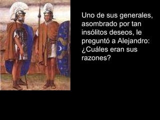 Uno de sus generales,  asombrado por tan insólitos deseos, le preguntó a Alejandro: ¿Cuáles eran sus razones?  