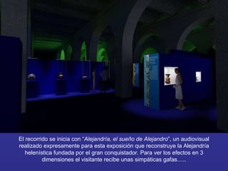 El recorrido se inicia con “ Alejandría, el sueño de Alejandro ”, un audiovisual realizado expresamente para esta exposición que reconstruye la Alejandría helenística fundada por el gran conquistador. Para ver los efectos en 3 dimensiones el visitante recibe unas simpáticas gafas….. 