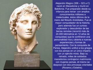 Alejandro Magno (356 – 323 a C) nació en Macedonia y murió en Babilonia. Fue preparado desde su infancia para reinar: con amplios conocimientos militares e intelectuales, éstos últimos de la mano del filósofo Aristóteles. Fue el mayor conquistador de la historia, pero además fue un curioso explorador y descubridor de las tierras remotas (recorrió más de 24.000 kilómetros en 12 años de conquistas) que le confirieron una personalidad rica y abierta a nuevas experiencias y formas de pensamiento. Con la conquista de Persia, Alejandro unificó a los griegos con los persas en un único imperio con un ejército mixto. Bajo su reinado, miles de soldados macedonios contrajeron matrimonio con mujeres persas, él mismo se desposó con dos princesas orientales (Roxana y Estatira).  