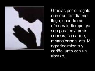 Gracias por el regalo que día tras día me llega, cuando me ofreces tu tiempo, ya sea para enviarme correos, llamarme, mensajearme, etc. Mi agradecimiento y cariño junto con un abrazo.  