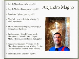 Alejandro Magno
Rey de Macedonia (336 a 323 a. C.)
Rey de Media y Persia (330 a 323 a. C.)
Faraón de Egipto (332 a 323 a. C.)
Nació el 20 ó 21 de julio del 356 a. C.;
Pella, Macedonia
Murió entre el 10 y el 13 de junio del 323 a.
C. (32 años); Babilonia
Predecesores: Filipo II (como rey de
Macedonia); Darío III (como rey de
Media y Persia; y como faraón de Egipto)
Sucesores: Alejandro IV (como rey de
Macedonia; y como rey de Media y Persia)
[Posteriormente también como Faraón]
Filipo III (como faraón de Egipto)
 