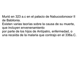 Murió en 323 a.c en el palacio de Nabucodonosor II
de Babilonia.
Existen varias teorías sobre la causa de su muerte,
que incluyen envenenamiento
por parte de los hijos de Antípatro, enfermedad, o
una recaída de la malaria que contrajo en el 336a.C.
 