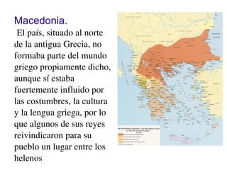 Macedonia.
 El país, situado al norte 
de la antigua Grecia, no 
formaba parte del mundo 
griego propiamente dicho, 
aunque sí estaba 
fuertemente influido por 
las costumbres, la cultura 
y la lengua griega, por lo 
que algunos de sus reyes 
reivindicaron para su 
pueblo un lugar entre los 
helenos
 