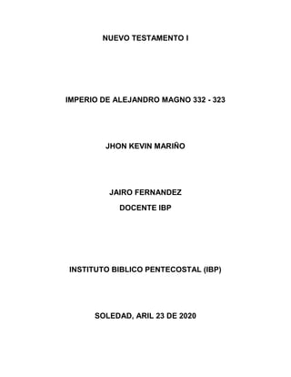 NUEVO TESTAMENTO I
IMPERIO DE ALEJANDRO MAGNO 332 - 323
JHON KEVIN MARIÑO
JAIRO FERNANDEZ
DOCENTE IBP
INSTITUTO BIBLICO PENTECOSTAL (IBP)
SOLEDAD, ARIL 23 DE 2020
 