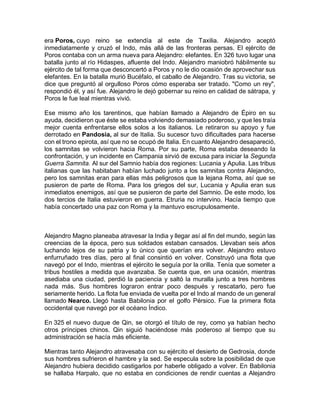 era Poros, cuyo reino se extendía al este de Taxilia. Alejandro aceptó
inmediatamente y cruzó el Indo, más allá de las fronteras persas. El ejército de
Poros contaba con un arma nueva para Alejandro: elefantes. En 326 tuvo lugar una
batalla junto al río Hidaspes, afluente del Indo. Alejandro maniobró hábilmente su
ejército de tal forma que desconcertó a Poros y no le dio ocasión de aprovechar sus
elefantes. En la batalla murió Bucéfalo, el caballo de Alejandro. Tras su victoria, se
dice que preguntó al orgulloso Poros cómo esperaba ser tratado. "Como un rey",
respondió él, y así fue. Alejandro le dejó gobernar su reino en calidad de sátrapa, y
Poros le fue leal mientras vivió.
Ese mismo año los tarentinos, que habían llamado a Alejandro de Épiro en su
ayuda, decidieron que éste se estaba volviendo demasiado poderoso, y que les traía
mejor cuenta enfrentarse ellos solos a los italianos. Le retiraron su apoyo y fue
derrotado en Pandosia, al sur de Italia. Su sucesor tuvo dificultades para hacerse
con el trono epirota, así que no se ocupó de Italia. En cuanto Alejandro desapareció,
los samnitas se volvieron hacia Roma. Por su parte, Roma estaba deseando la
confrontación, y un incidente en Campania sirvió de excusa para iniciar la Segunda
Guerra Samnita. Al sur del Samnio había dos regiones: Lucania y Apulia. Las tribus
italianas que las habitaban habían luchado junto a los samnitas contra Alejandro,
pero los samnitas eran para ellas más peligrosos que la lejana Roma, así que se
pusieron de parte de Roma. Para los griegos del sur, Lucania y Apulia eran sus
inmediatos enemigos, así que se pusieron de parte del Samnio. De este modo, los
dos tercios de Italia estuvieron en guerra. Etruria no intervino. Hacía tiempo que
había concertado una paz con Roma y la mantuvo escrupulosamente.
Alejandro Magno planeaba atravesar la India y llegar así al fin del mundo, según las
creencias de la época, pero sus soldados estaban cansados. Llevaban seis años
luchando lejos de su patria y lo único que querían era volver. Alejandro estuvo
enfurruñado tres días, pero al final consintió en volver. Construyó una flota que
navegó por el Indo, mientras el ejército le seguía por la orilla. Tenía que someter a
tribus hostiles a medida que avanzaba. Se cuenta que, en una ocasión, mientras
asediaba una ciudad, perdió la paciencia y saltó la muralla junto a tres hombres
nada más. Sus hombres lograron entrar poco después y rescatarlo, pero fue
seriamente herido. La flota fue enviada de vuelta por el Indo al mando de un general
llamado Nearco. Llegó hasta Babilonia por el golfo Pérsico. Fue la primera flota
occidental que navegó por el océano Índico.
En 325 el nuevo duque de Qin, se otorgó el título de rey, como ya habían hecho
otros príncipes chinos. Qin siguió haciéndose más poderoso al tiempo que su
administración se hacía más eficiente.
Mientras tanto Alejandro atravesaba con su ejército el desierto de Gedrosia, donde
sus hombres sufrieron el hambre y la sed. Se especula sobre la posibilidad de que
Alejandro hubiera decidido castigarlos por haberle obligado a volver. En Babilonia
se hallaba Harpalo, que no estaba en condiciones de rendir cuentas a Alejandro
 