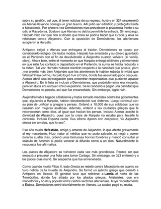 sobre su gestión, así que, al tener noticias de su regreso, huyó y en 324 se presentó
en Atenas llevando consigo un gran tesoro. Allí pidió ser admitido y protegido frente
a Macedonia. Por primera vez Demóstenes hizo prevalecer la prudencia frente a su
odio a Macedonia. Sostuvo que Atenas no debía permitirle la entrada. Sin embargo,
Harpalo hizo ver que con el dinero que traía se podría hacer que Grecia y Asia se
rebelaran contra Alejandro. Con la oposición de Demóstenes, los atenienses
acogieron a Harpalo.
Antípatro exigió a Atenas que entregara al traidor. Demóstenes se opuso por
considerarlo indigno. De todos modos, Harpalo fue arrestado y su dinero guardado
en el Partenón con el fin de devolvérselo a Alejandro cuando volviera (sí volvía,
claro). Ahora bien, entre el momento en que Harpalo entregó el dinero y el momento
en que éste fue contado y depositado en el Partenón, la suma se había reducido a
la mitad. Tal vez Harpalo hubiera mentido respecto a la cantidad que poseía, pero
¿no creería más bien Alejandro que los atenienses le habían robado la mitad que
faltaba? Para colmo, Harpalo logró huir a Creta, donde fue asesinado poco después.
Atenas abrió una investigación para encontrar responsables que pudieran aplacar
a Alejandro. En la lista se incluyó a Demóstenes, que probablemente era inocente,
pero sin duda era un buen chivo expiatorio. Se le condenó a pagar una cantidad que
Demóstenes no poseía, así que fue encarcelado. Sin embargo, logró huir.
Alejandro había llegado a Babilonia y había tomado medidas contra los gobernantes
que, siguiendo a Harpalo, habían desobedecido sus órdenes. Luego continuó con
su plan de unificar a griegos y persas. Ordenó a 10.000 de sus soldados que se
casaran con mujeres asiáticas. Además, ordenó a las ciudades griegas que le
reconocieran como dios, al igual que hacían los persas. Incluso Atenas aceptó la
divinidad de Alejandro, pues con la crisis de Harpalo no estaba para llevarle la
contraria. Incluso Esparta cedió. Sus éforos dijeron con desprecio: "Si Alejandro
desea ser un dios, que lo sea".
Ese año murió Hefestión, amigo y amante de Alejandro, lo que afectó gravemente
al rey macedonio. Hizo matar al médico que no pudo salvarle, se negó a comer
durante cuatro días, ordenó unas fastuosas honras fúnebres y mandó consultar al
oráculo de Ammón si podía venerar al difundo como a un dios. Naturalmente la
respuesta fue afirmativa.
Los planes de Alejandro se volvieron cada vez más grandiosos. Parece ser que
empezó a preparar una flota para tomar Cartago. Sin embargo, en 323 enfermó y a
los pocos días murió. Se sospecha que fue envenenado.
Como cuando murió Filipo II, toda Grecia se rebeló contra Macedonia en cuanto se
tuvo noticia de la muerte de Alejandro. Se formó un ejército griego que derrotó a
Antípatro en Beocia. El general tuvo que retirarse a Lamia, al norte de las
Termópilas, donde fue sitiado por los aliados griegos. Aristóteles, que era
macedonio y no muy popular entre ciertos sectores atenienses, huyó discretamente
a Eubea. Demóstenes entró triunfalmente en Atenas. La ciudad pagó su multa.
 