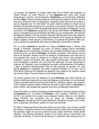 La sucesión de Alejandro no estaba nada clara. De la familia real quedaban su
madre Olimpia, su mujer Roxana, un hijo, Alejandro, que nació unos meses
después de su muerte, una hermanastra, Tesalónica, y un hermanastro deficiente
mental, Filipo. Ninguno de ellos estaba en condiciones de reclamar el trono. Se dice
que, poco antes de morir, le preguntaron a Alejandro quién debía ser su sucesor, y
que la respuesta fue: "El más fuerte". El poder efectivo estaba en manos de una
treintena de generales dispersos por el imperio y que pronto iniciarían una maraña
de confusas guerras con el fin de apoderarse de las conquistas de Alejandro. Fueron
conocidos como diádocos (sucesores). Uno de los más hábiles fue Ptolomeo, del
que se rumoreaba que era hijo ilegítimo de Filipo II y, por consiguiente, hermanastro
de Alejandro Magno. (Tal vez el propio Ptolomeo difundió este rumor para legitimar
sus pretensiones al trono.) Inmediatamente después de la muerte de Alejandro se
dirigió a Egipto, donde ejecutó a Cleomenes y se apropió del gobierno. Más aún,
tuvo la astucia de apoderarse del cuerpo de Alejandro y enterrarlo en Menfis.
Por su parte, Lisímaco se apoderó de Tracia y Cratero acudió a Grecia para
ayudar a Antípatro, asediado en Lamia. En 322 los griegos fueron derrotados
en Cranón por los macedonios, al tiempo que una flota macedonia vencía a la flota
ateniense junto a la isla de Amorgos, al sudeste de Naxos. Toda Grecia cayó en
manos de Antípatro. Atenas convino en entregar a Demóstenes, pero éste huyó a
una pequeña isla, donde se refugió en un templo para evitar a los enviados de
Antípatro. Trataron de hacerle salir, pero decidió envenenarse. También ese año
murió Aristóteles, al parecer por una úlcera de estómago. El Liceo quedó bajo la
dirección de Teofrasto, cuya investigación se centró principalmente en la botánica,
y llegó a describir laboriosamente más de 500 especies de plantas. Por esta
época, Dicearco, un geógrafo que había estudiado también en el Liceo usó la
información traída por los ejércitos de Alejandro para elaborar los mejores mapas
del mundo antiguo. Fue el primero en usar líneas de latitud.
La primera guerra entre los diádocos la inició Perdicas, que había ejercido de
primer ministro en la época de la muerte de Alejandro y dominaba a su hermanastro.
Trató de que éste fuera reconocido como Filipo III y, al tiempo, ejercer como regente.
Ante la negativa general, atacó a Ptolomeo sin éxito, luego se alió con Eumenes, a
quien Cratero, que acababa de regresar de Grecia, le disputaba Asia Menor.
Unos años antes, un nativo (no griego) se había erigido en rey de la antigua satrapía
de Capadocia, con el nombre de Ariarates I. Sin embargo, Perdicas lo mató
en 321 y se apoderó de la región, poco después Cratero murió en una batalla y
luego Perdicas fue asesinado por un grupo de oficiales conducidos
por Seleuco, que logró el control sobre Babilonia. Capadocia conservó a sus reyes,
pero, al igual que Asia Menor, quedó en manos de Eumenes.
En Italia, la Segunda Guerra Samnita duraba ya cinco años, con una leve ventaja
para Roma. Un ejército romano de Campania recibió un falso informe difundido por
los samnitas, según el cual una ciudad de Apulia, aliada de Roma, estaba siendo
atacada. Los romanos decidieron acudir en su ayuda, para lo cual tenían que
atravesar el Samnio. El camino les llevaba por un estrecho valle situado junto a la
 