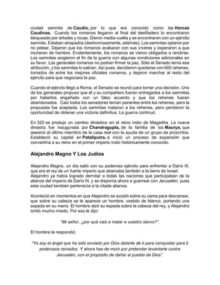 ciudad samnita de Caudio, por lo que era conocido como las Horcas
Caudinas. Cuando los romanos llegaron al final del desfiladero lo encontraron
bloqueado por árboles y rocas. Dieron media vuelta y se encontraron con un ejército
samnita. Estaban atrapados (deshonrosamente, además). Los samnitas optaron por
no pelear. Dejaron que los romanos acabaran con sus víveres y esperaron a que
murieran de hambre. Evidentemente, los romanos se vieron obligados a rendirse.
Los samnitas exigieron el fin de la guerra con algunas condiciones adicionales en
su favor. Los generales romanos no podían firmar la paz. Sólo el Senado tenía esa
atribución, y los samnitas lo sabían. Así pues, decidieron quedarse con 600 rehenes,
tomados de entre los mejores oficiales romanos, y dejaron marchar al resto del
ejército para que negociara la paz.
Cuando el ejército llegó a Roma, el Senado se reunió para tomar una decisión. Uno
de los generales propuso que él y su compañero fueran entregados a los samnitas
por haberlos engañado con un falso acuerdo y que los rehenes fueran
abandonados. Casi todos los senadores tenían parientes entre los rehenes, pero la
propuesta fue aceptada. Los samnitas mataron a los rehenes, pero perdieron la
oportunidad de obtener una victoria definitiva. La guerra continuó.
En 320 se produjo un cambio dinástico en el reino indio de Magadha. La nueva
dinastía fue inaugurada por Chandragupta, de la familia de los Maurya, que
asesinó al último miembro de la casa real con la ayuda de un grupo de proscritos.
Estableció su capital en Pataliputra, e inició un proceso de expansión que
convertiría a su reino en el primer imperio indio históricamente conocido.
Alejandro Magno Y Los Judíos
Alejandro Magno, un día salió con su poderoso ejército para enfrentar a Darío III,
que era el rey de un fuerte imperio que abarcaba también a la tierra de Israel.
Alejandro ya había logrado derrotar a todas las naciones que participaban de la
alianza del imperio de Darío III, y se disponía ahora a guerrear con Jerusalén, pues
esta ciudad también pertenecía a la citada alianza.
Aconteció en momentos en que Alejandro se acostó sobre su cama para descansar,
que sobre su cabeza se le aparece un hombre, vestido de blanco, portando una
espada en su mano. El hombre alzó su espada sobre la cabeza del rey, y Alejandro
sintió mucho miedo. Por eso le dijo:
“Mi señor, ¿por qué vais a matar a vuestro siervo?”.
El hombre le respondió:
“Yo soy el ángel que ha sido enviado por Dios delante de ti para conquistar para ti
poderosos reinados. Y ahora has de morir por pretender levantarte contra
Jerusalén, con el propósito de dañar al pueblo de Dios”.
 