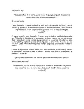 Alejandro le dijo:
“Disculpa la falta de tu siervo, y si el hecho de que yo conquiste Jerusalén te
parece algo malo, en ese caso regresaré”.
El hombre le dijo:
“Ve a Jerusalén, y cuando estés allí, y veáis un hombre vestido de blanco, con mi
aspecto y apariencia, entonces te prosternarás a tierra frente a él, y todo lo que te
diga habéis de hacer. No profanes su palabra, pues el día que lo hagáis,
moriréis”.
El rey se levantó y fue a Jerusalén. En ese momento, todo el pueblo judío escuchó
que Alejandro de Macedonia se acercaba y temieron mucho, por eso clamaron a
Dios y decretaron ayuno público. Luego salieron al encuentro del soberano para
homenajearlo y suplicarle piedad. Entre el pueblo se encontraba Janania, que era
el Kohen Gadol (Oficiante Principal del Templo Sagrado), quien estaba vestido de
blanco.
Cuando el rey avistó a Jananiá, se dio prisa para descender de su corcel, y correr a
prosternarse a tierra frente a él. Al ver eso los reyes de la alianza de Alejandro se
enojaron y le dijeron:
“¿Por qué te prosternas a ese hombre que no tiene fuerza para la guerra?”.
Alejandro les respondió:
“No se enojen por ello, pues el ángel que va delante de mí en todas las guerras
para ayudarme, tiene el mismo aspecto que este hombre frente al cual me
prosterné”.
 