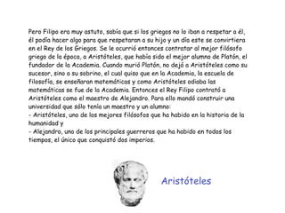 Pero Filipo era muy astuto, sabía que si los griegos no lo iban a respetar a él,
él podía hacer algo para que respetaran a su hijo y un día este se convirtiera
en el Rey de los Griegos. Se le ocurrió entonces contratar al mejor filósofo
griego de la época, a Aristóteles, que había sido el mejor alumno de Platón, el
fundador de la Academia. Cuando murió Platón, no dejó a Aristóteles como su
sucesor, sino a su sobrino, el cual quiso que en la Academia, la escuela de
filosofía, se enseñaran matemáticas y como Aristóteles odiaba las
matemáticas se fue de la Academia. Entonces el Rey Filipo contrató a
Aristóteles como el maestro de Alejandro. Para ello mandó construir una
universidad que sólo tenía un maestro y un alumno:


- Aristóteles, uno de los mejores filósofos que ha habido en la historia de la
humanidad y


- Alejandro, uno de los principales guerreros que ha habido en todos los
tiempos, el único que conquistó dos imperios.
Aristóteles
 