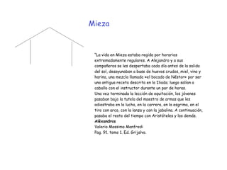 Mieza
“La vida en Mieza estaba regida por horarios
extremadamente regulares. A Alejandro y a sus
compañeros se les despertaba cada día antes de la salida
del sol, desayunaban a base de huevos crudos, miel, vino y
harina, una mezcla llamada «el bocado de Néstor» por ser
una antigua receta descrita en la Iliada; luego salían a
caballo con el instructor durante un par de horas.


Una vez terminada la lección de equitación, los jóvenes
pasaban bajo la tutela del maestro de armas que les
adiestraba en la lucha, en la carrera, en la esgrima, en el
tiro con arco, con la lanza y con la jabalina. A continuación,
pasaba el resto del tiempo con Aristóteles y los demás.


Aléxandros


Valerio Massimo Manfredi


Pag. 91. tomo 1. Ed. Grijalvo.
 