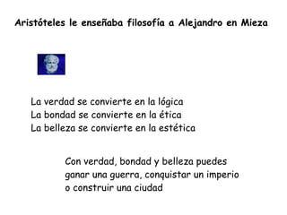 Aristóteles le enseñaba filosofía a Alejandro en Mieza
La verdad se convierte en la lógica


La bondad se convierte en la ética


La belleza se convierte en la estética
Con verdad, bondad y belleza puedes
ganar una guerra, conquistar un imperio
o construir una ciudad
 