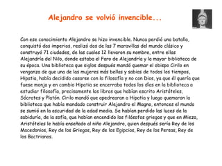 Con ese conocimiento Alejandro se hizo invencible. Nunca perdió una batalla,
conquistó dos imperios, realizó dos de las 7 maravillas del mundo clásico y
construyó 71 ciudades, de las cuales 12 llevaron su nombre, entre ellas
Alejandría del Nilo, donde estaba el Faro de Alejandría y la mayor biblioteca de
su época. Una biblioteca que siglos después mandó quemar el obispo Cirilo en
venganza de que una de las mujeres más bellas y sabias de todos los tiempos,
Hipatia, había decidido casarse con la filosofía y no con Dios, ya que él quería que
fuese monja y en cambio Hipatia se encerraba todos los días en la biblioteca a
estudiar filosofía, precisamente los libros que habían escrito Aristóteles,
Sócrates y Platón. Cirilo mandó que apedrearan a Hipatia y luego quemaron la
biblioteca que había mandado construir Alejandro el Magno, entonces el mundo
se sumió en la oscuridad de la edad media. Se habían perdido las luces de la
sabiduría, de la sofía, que habían encendido los filósofos griegos y que en Mieza,
Aristóteles le había enseñado al niño Alejandro, quien después sería Rey de los
Macedonios, Rey de los Griegos, Rey de los Egipcios, Rey de los Persas, Rey de
los Bactrianos.
Alejandro se volvió invencible...
 