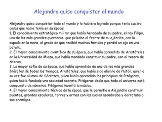 Alejandro quiso conquistar todo el mundo y lo hubiera logrado porque tenía cuatro
cosas que nadie tenía en su época:


1. El conocimiento estratégico militar que había heredado de su padre, el rey Filipo,
uno de los más grandes guerreros, que peleaba al frente de su ejército, con la
espada en la mano, al grado de que recibió muchas heridas y perdió un ojo en una
batalla.


2. El mayor conocimiento científico de su época, que había aprendido de Aristóteles
en la Universidad de Mieza, que había mandado construir su padre, con el tesoro de
Atenas.


3. La mayor sofía de su época, que había aprendido de uno de los más grandes
filósofos de todos los tiempos, Aristóteles, que había sido alumno de Platón, quien a
su vez fue alumno de Sócrates, quien había aprendido los principios de Pitágoras,
quien había fundado una sociedad secreta. Pitágoras decía que todo el universo está
compuesto de números. Pitágoras inventó la música.


4. El mayor conocimiento técnico de la época, que le permitía a Alejandro construir
puentes, grandes escaleras, torres y armas con las cuales asombraba y derrotaba a
sus enemigos.
Alejandro quiso conquistar el mundo
 