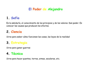 El Poder de Alejandro
1. Sofia


Es la sabiduría, el conocimiento de los principios y de los valores. Dan poder. Es
conocer las causas que producen los efectos.


2. Ciencia


Sirve para saber cómo funcionan las cosas, las leyes de la realidad


3. Estrategia


Sirve para ganar guerras


4. Técnica


Sirve para hacer puentes, torres, armas, escaleras, etc.
 