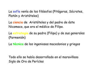 La sofía venía de los filósofos (Pitágoras, Sócrates,
Platón y Aristóteles)


La ciencia de Aristóteles y del padre de éste
Nicomaco, que era el médico de Filipo.


La estrategia de su padre (Filipo) y de sus generales
(Parmenión)


La técnica de los ingeniosos macedonios y griegos


Todo ello se había desarrollado en el maravilloso
Siglo de Oro de Perícles
 